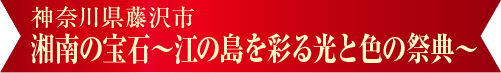 湘南の宝石~江の島を彩る光と色の祭典~